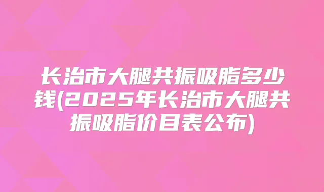长治市大腿共振吸脂多少钱(2025年长治市大腿共振吸脂价目表公布)