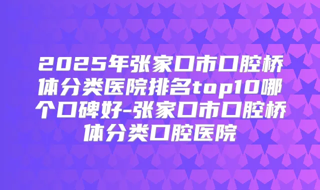 2025年张家口市口腔桥体分类医院排名top10哪个口碑好-张家口市口腔桥体分类口腔医院