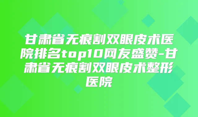 甘肃省无痕割双眼皮术医院排名top10网友盛赞-甘肃省无痕割双眼皮术整形医院