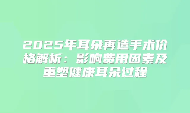 2025年耳朵再造手术价格解析：影响费用因素及重塑健康耳朵过程