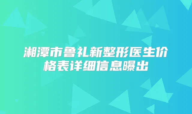 湘潭市鲁礼新整形医生价格表详细信息曝出