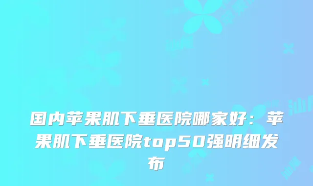 国内苹果肌下垂医院哪家好：苹果肌下垂医院top50强明细发布
