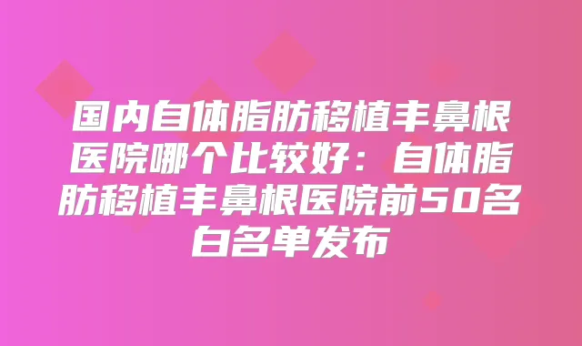 国内自体脂肪移植丰鼻根医院哪个比较好：自体脂肪移植丰鼻根医院前50名白名单发布