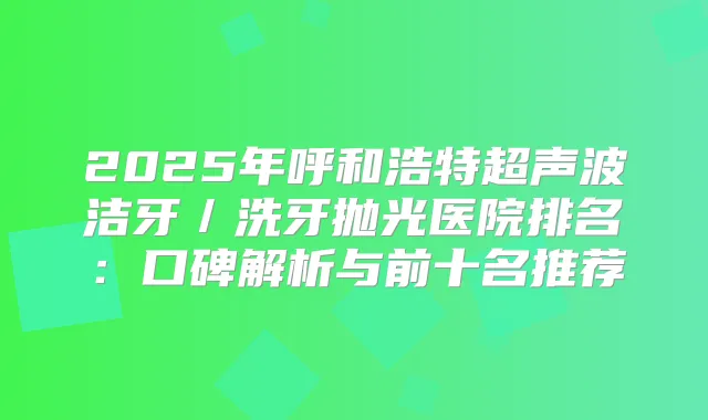 2025年呼和浩特超声波洁牙/洗牙抛光医院排名:口碑解析与前十名推荐