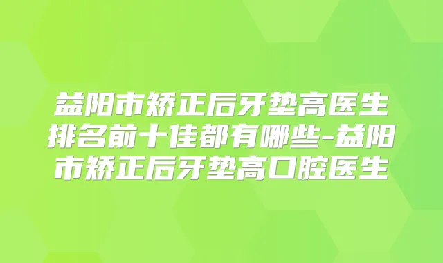 益阳市矫正后牙垫高医生排名前十佳都有哪些-益阳市矫正后牙垫高口腔医生