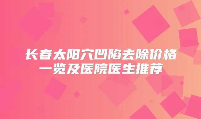 长春太阳穴凹陷去除价格一览及医院医生推荐