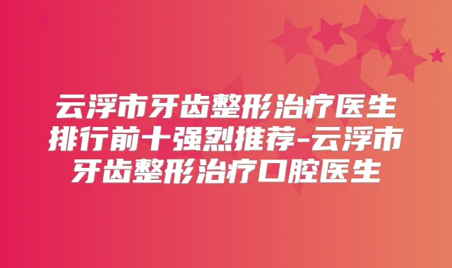 云浮市牙齿整形医生排行前十强烈推荐-云浮市牙齿整形口腔医生
