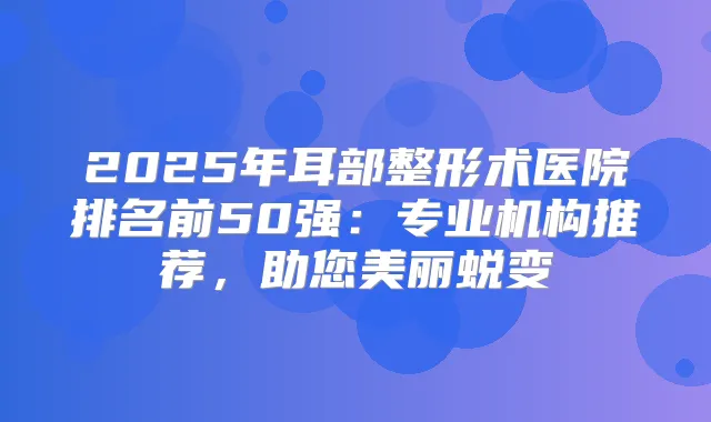 2025年耳部整形术医院排名前50强:专业机构推荐,助您美丽蜕变