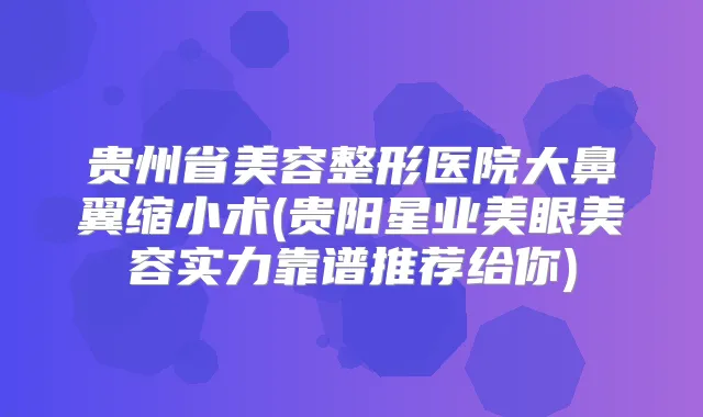 贵州省美容整形医院大鼻翼缩小术(贵阳星业美眼美容实力靠谱推荐给你)