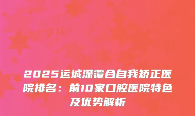 2025运城深覆合自我矫正医院排名：前10家口腔医院特色及优势解析