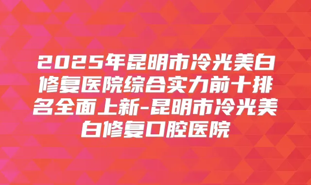 2025年昆明市冷光美白修复医院综合实力前十排名全面上新-昆明市冷光美白修复口腔医院
