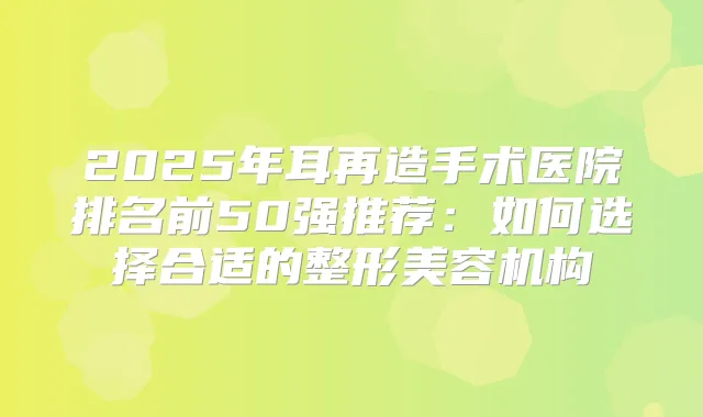 2025年耳再造手术医院排名前50强推荐：如何选择合适的整形美容机构