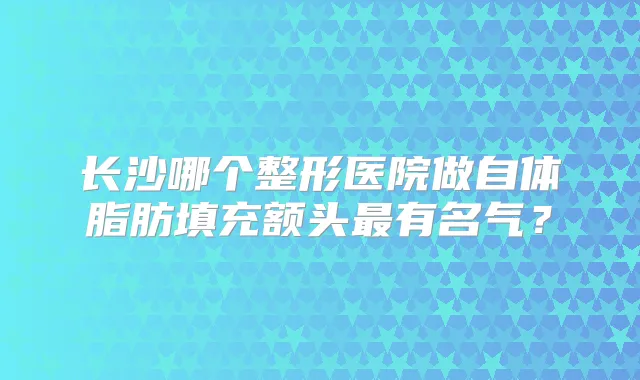 长沙哪个整形医院做自体脂肪填充额头有名气?