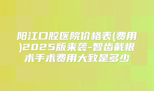 阳江口腔医院价格表(费用)2025版来袭-智齿截根术手术费用大致是多少