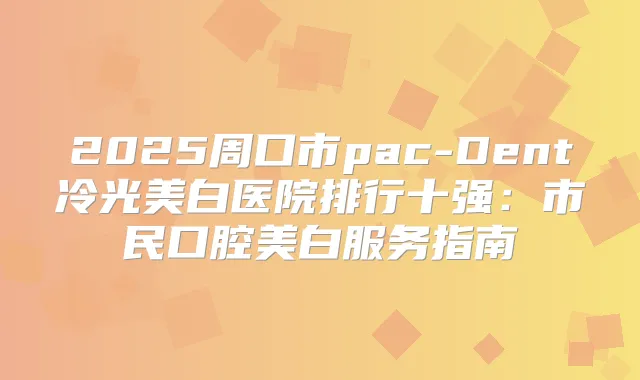 2025周口市pac-Dent冷光美白医院排行十强：市民口腔美白服务指南