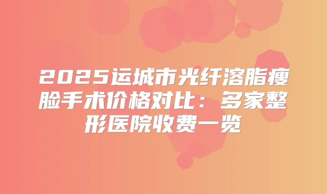 2025运城市光纤溶脂瘦脸手术价格对比：多家整形医院收费一览
