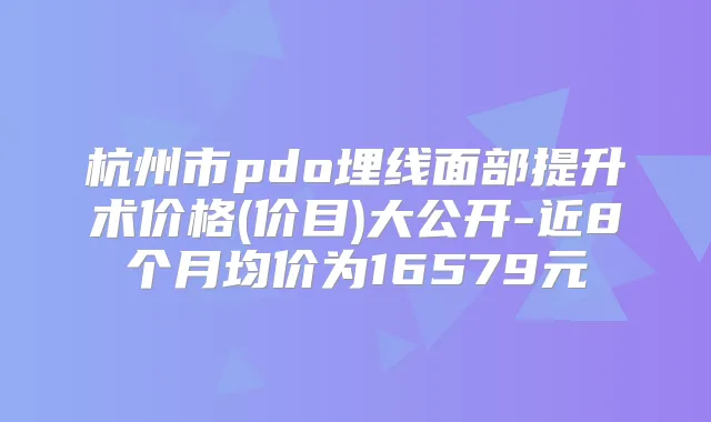 杭州市pdo埋线面部提升术价格(价目)大公开-近8个月均价为16579元