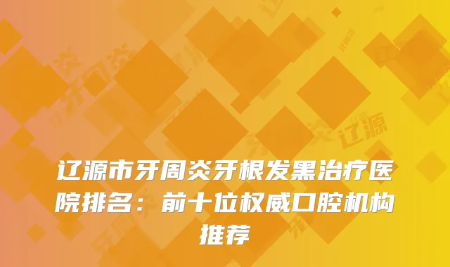 辽源市牙周炎牙根发黑医院排名:前十位口腔机构推荐