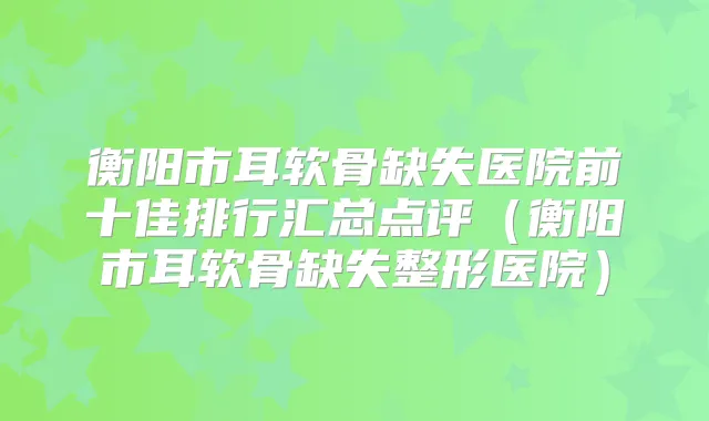 衡阳市耳软骨缺失医院前十佳排行汇总点评（衡阳市耳软骨缺失整形医院）