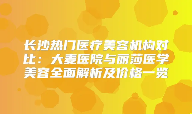 长沙热门医疗美容机构对比:大麦医院与丽莎医学美容全面解析及价格一览