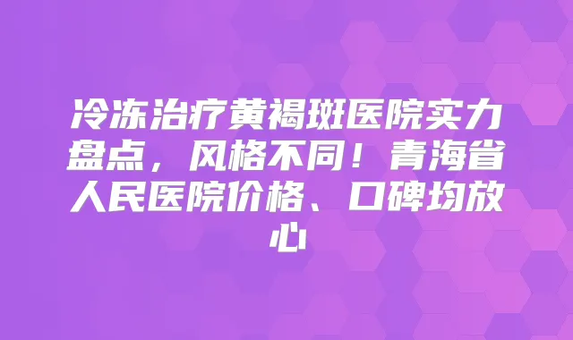 冷冻黄褐斑医院实力盘点,风格不同!青海省人民医院价格、口碑均放心
