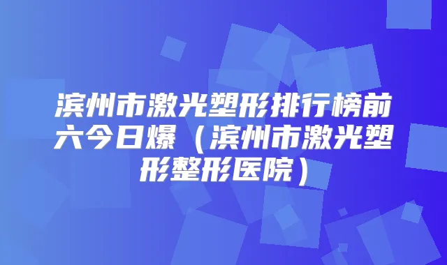 滨州市激光塑形排行榜前六今日爆(滨州市激光塑形整形医院)