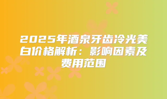 2025年酒泉牙齿冷光美白价格解析:影响因素及费用范围