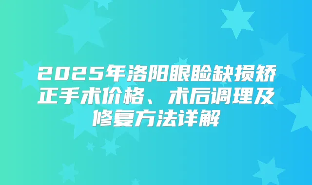 2025年洛阳眼睑缺损矫正手术价格、术后调理及修复方法详解