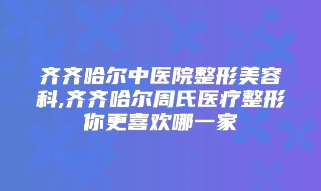 齐齐哈尔中医院整形美容科,齐齐哈尔周氏医疗整形你更喜欢哪一家