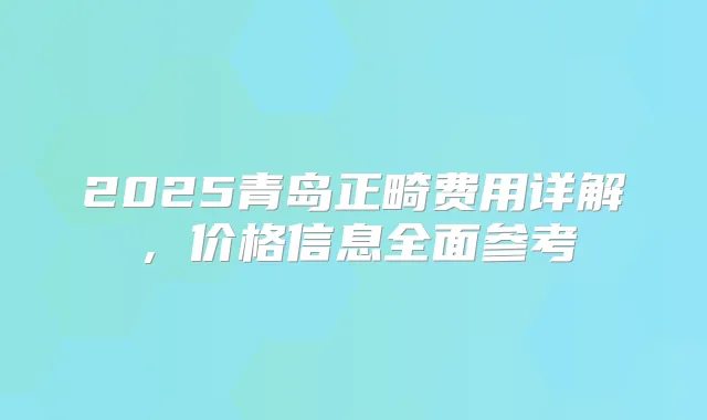 2025青岛正畸费用详解,价格信息全面参考