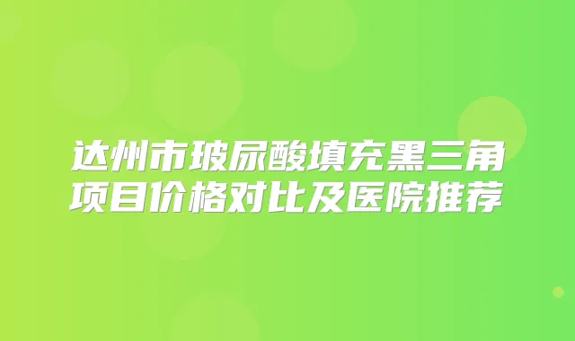 达州市玻尿酸填充黑三角项目价格对比及医院推荐