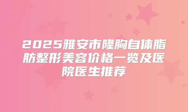 2025雅安市隆胸自体脂肪整形美容价格一览及医院医生推荐