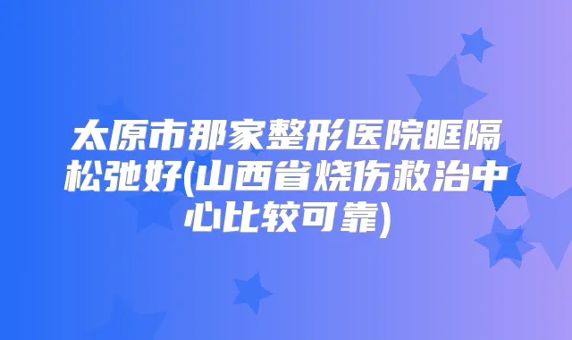 太原市那家整形医院眶隔松弛好(山西省烧伤救治中心比较可靠)