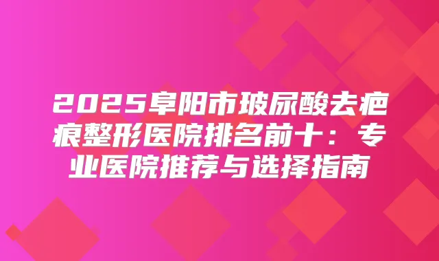 2025阜阳市玻尿酸去疤痕整形医院排名前十：专业医院推荐与选择指南