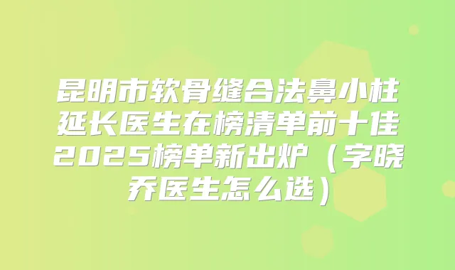 昆明市软骨缝合法鼻小柱延长医生在榜清单前十佳2025榜单新出炉（字晓乔医生怎么选）