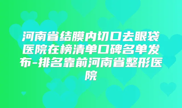河南省结膜内切口去眼袋医院在榜清单口碑名单发布-排名靠前河南省整形医院