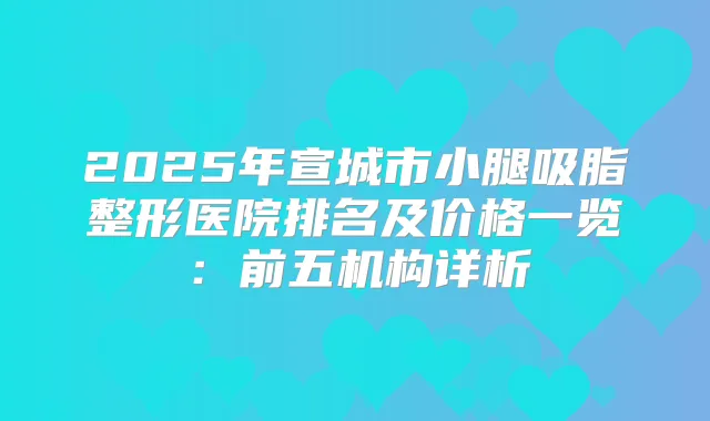2025年宣城市小腿吸脂整形医院排名及价格一览：前五机构详析