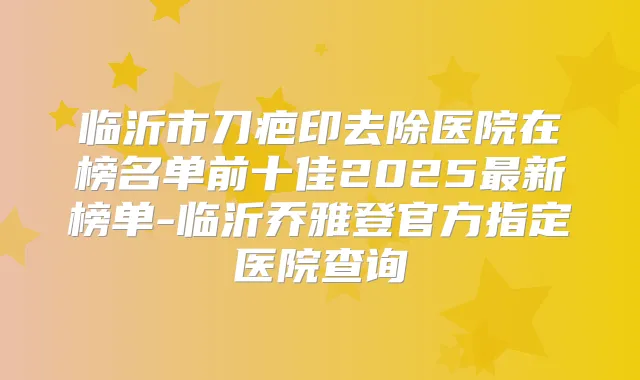 临沂市刀疤印去除医院在榜名单前十佳2025新榜单-临沂乔雅登官方指定医院查询
