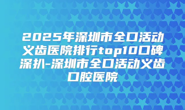 2025年深圳市全口活动义齿医院排行top10口碑深扒-深圳市全口活动义齿口腔医院