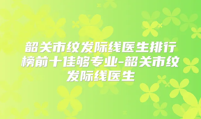 韶关市纹发际线医生排行榜前十佳够专业-韶关市纹发际线医生
