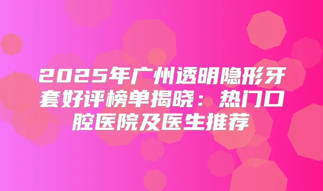 2025年广州透明隐形牙套好评榜单揭晓：热门口腔医院及医生推荐