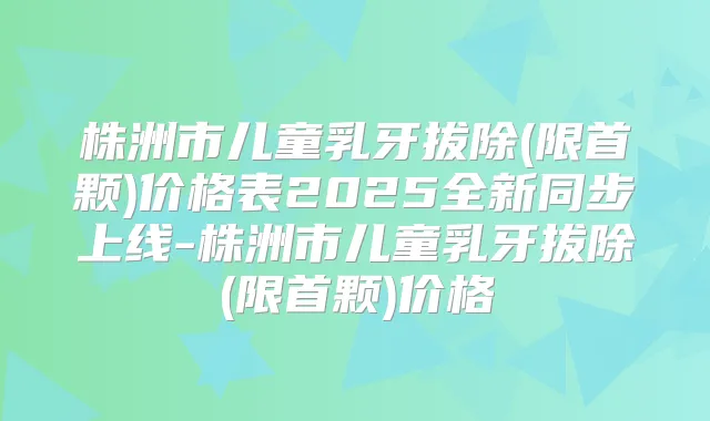 株洲市儿童乳牙拔除(限首颗)价格表2025全新同步上线-株洲市儿童乳牙拔除(限首颗)价格