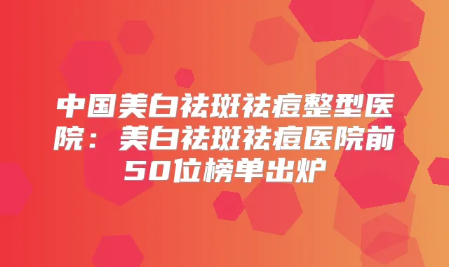 中国美白祛斑祛痘整型医院：美白祛斑祛痘医院前50位榜单出炉