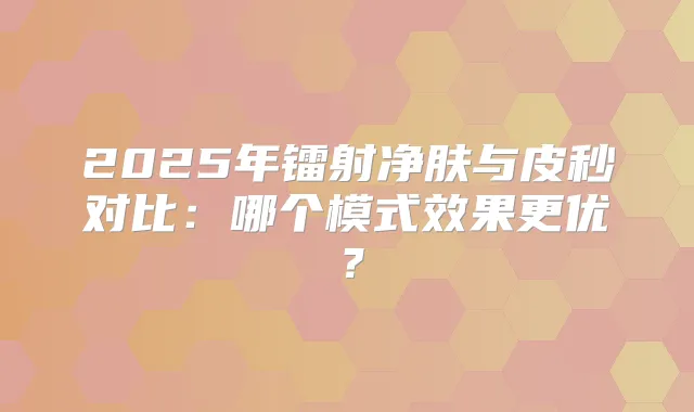 2025年镭射净肤与皮秒对比：哪个模式效果更优？