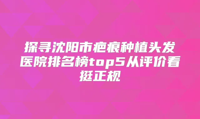 探寻沈阳市疤痕种植头发医院排名榜top5从评价看挺正规