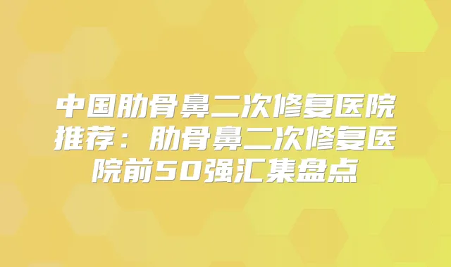 中国肋骨鼻二次修复医院推荐:肋骨鼻二次修复医院前50强汇集盘点