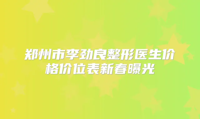 郑州市李劲良整形医生价格价位表新春曝光