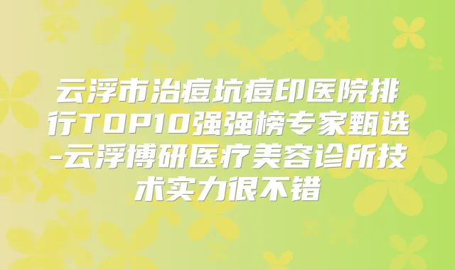 云浮市治痘坑痘印医院排行TOP10强强榜专家甄选-云浮博研医疗美容诊所技术实力很不错
