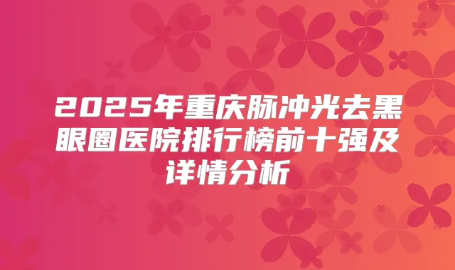 2025年重庆脉冲光去黑眼圈医院排行榜前十强及详情分析