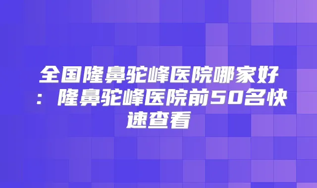全国隆鼻驼峰医院哪家好:隆鼻驼峰医院前50名快速查看